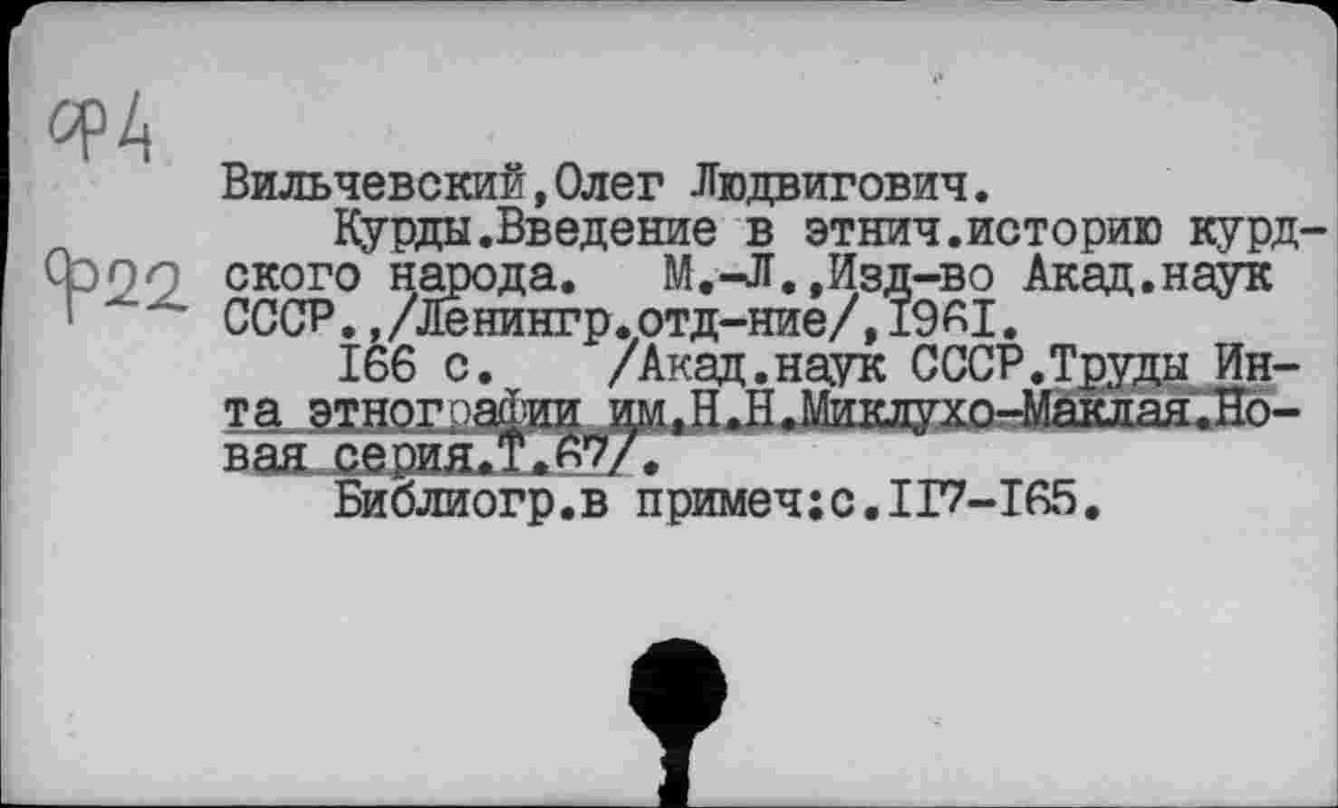 ﻿^4
Ч°22
Вильчевский,Олег Людвигович.
Курды.Введение в этнич.историю курдского народа. М.-Л.,Изд-во Акад.наук СССР.,/Ленингр.отд-ние/,19AI.
166 с. /Акад.наук СССР.Труды Инта этнографии им.Н.Н.Миклухо-Маклая.Но-вая серия.!.Av/.
Библиогр.в примеч;с.ІГ7-І65.